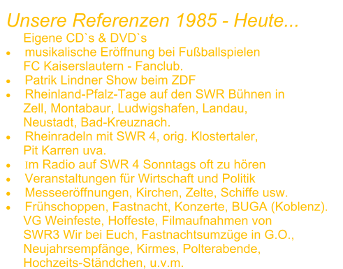 Unsere Referenzen 1985 - Heute...      Eigene CD`s & DVD`s 	musikalische Erffnung bei Fuballspielen       FC Kaiserslautern - Fanclub.  	Patrik Lindner Show beim ZDF 	Rheinland-Pfalz-Tage auf den SWR Bhnen in       Zell, Montabaur, Ludwigshafen, Landau,       Neustadt, Bad-Kreuznach. 	Rheinradeln mit SWR 4, orig. Klostertaler,       Pit Karren uva. 	Im Radio auf SWR 4 Sonntags oft zu hren 	Veranstaltungen fr Wirtschaft und Politik 	Messeerffnungen, Kirchen, Zelte, Schiffe usw. 	Frhschoppen, Fastnacht, Konzerte, BUGA (Koblenz).      VG Weinfeste, Hoffeste, Filmaufnahmen von      SWR3 Wir bei Euch, Fastnachtsumzge in G.O.,      Neujahrsempfnge, Kirmes, Polterabende,       Hochzeits-Stndchen, u.v.m.